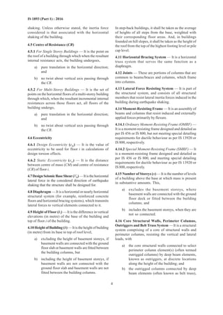 4
IS 1893 (Part 1) : 2016
shaking. Unless otherwise stated, the inertia force
considered is that associated with the horizontal
shaking of the building.
4.5 Centre of Resistance (CR)
4.5.1 For Single Storey Buildings — It is the point on
the roof of a building through which when the resultant
internal resistance acts, the building undergoes,
a) pure translation in the horizontal direction;
and
b) no twist about vertical axis passing through
the CR.
4.5.2 For Multi-Storey Buildings — It is the set of
points on the horizontal floors of a multi-storey building
through which, when the resultant incremental internal
resistances across those floors act, all floors of the
building undergo,
a) pure translation in the horizontal direction;
and
b) no twist about vertical axis passing through
the CR.
4.6 Eccentricity
4.6.1 Design Eccentricity (edi) — It is the value of
eccentricity to be used for floor i in calculations of
design torsion effects.
4.6.2 Static Eccentricity (esi) — It is the distance
between centre of mass (CM) and centre of resistance
(CR) of floor i.
4.7DesignSeismicBaseShear(VB)—Itisthehorizontal
lateral force in the considered direction of earthquake
shaking that the structure shall be designed for.
4.8 Diaphragm — It is a horizontal or nearly horizontal
structural system (for example, reinforced concrete
floors and horizontal bracing systems), which transmits
lateral forces to vertical elements connected to it.
4.9 Height of Floor (hi) — It is the difference in vertical
elevations (in metre) of the base of the building and
top of floor i of the building.
4.10 Height of Building (h) — It is the height of building
(in metre) from its base to top of roof level,
a) excluding the height of basement storeys, if
basement walls are connected with the ground
floor slab or basement walls are fitted between
the building columns, but
b) including the height of basement storeys, if
basement walls are not connected with the
ground floor slab and basement walls are not
fitted between the building columns.
In step-back buildings, it shall be taken as the average
of heights of all steps from the base, weighted with
their corresponding floor areas. And, in buildings
founded on hill slopes, it shall be taken as the height of
the roof from the top of the highest footing level or pile
cap level.
4.11 Horizontal Bracing System — It is a horizontal
truss system that serves the same function as a
diaphragm.
4.12 Joints — These are portions of columns that are
common to beams/braces and columns, which frame
into columns.
4.13 Lateral Force Resisting System — It is part of
the structural system, and consists of all structural
members that resist lateral inertia forces induced in the
building during earthquake shaking.
4.14 Moment-Resisting Frame — It is an assembly of
beams and columns that resist induced and externally
applied forces primarily by flexure.
4.14.1 Ordinary Moment-Resisting Frame (OMRF) —
It is a moment-resisting frame designed and detailed as
per IS 456 or IS 800, but not meeting special detailing
requirements for ductile behaviour as per IS 13920 or
IS 800, respectively.
4.14.2 Special Moment-Resisting Frame (SMRF) — It
is a moment-resisting frame designed and detailed as
per IS 456 or IS 800, and meeting special detailing
requirements for ductile behaviour as per IS 13920 or
IS 800, respectively.
4.15 Number of Storeys (n)— It is the number of levels
of a building above the base at which mass is present
in substantive amounts. This,
a) excludes the basement storeys, where
basement walls are connected with the ground
floor deck or fitted between the building
columns; and
b) includes the basement storeys, when they are
not so connected.
4.16 Core Structural Walls, Perimeter Columns,
Outriggers and Belt Truss System — It is a structural
system comprising of a core of structural walls and
perimeter columns, resisting the vertical and lateral
loads, with
a) the core structural walls connected to select
perimeter column element(s) (often termed
outrigged columns) by deep beam elements,
known as outriggers, at discrete locations
along the height of the building; and
b) the outrigged columns connected by deep
beam elements (often known as belt truss),
 