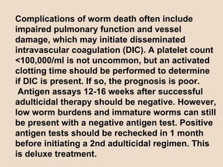 Complications of worm death often include impaired pulmonary function and vessel damage, which may initiate disseminated intravascular coagulation (DIC). A platelet count <100,000/ml is not uncommon, but an activated clotting time should be performed to determine if DIC is present. If so, the prognosis is poor.  Antigen assays 12-16 weeks after successful adulticidal therapy should be negative. However, low worm burdens and immature worms can still be present with a negative antigen test. Positive antigen tests should be rechecked in 1 month before initiating a 2nd adulticidal regimen. This is deluxe treatment. 