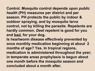 Control. Mosquito control depends upon  public health  (PH) measures per district and per season. PH protects the public by indoor & outdoor spraying, and by mosquito larva control, not by killing the parasite. Repelents are hardly common.  Deet  repelent is good for you and  bad.  for your dog. Is heartworm disease effectively prevented by once monthly medication beginning at about  2 months of age? Yes. In tropical regions, medication is administered throughout the year; in temperate areas prophylaxis is begun about one month before the mosquito season and concluded about a month after.  