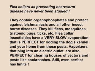 Flea collars as preventing heartworm disease have never been studied ! They contain organophosphates and protect against leishmaniasis and all other insect borne diseases. They kill fleas, mosquitoes, triatomid bugs, ticks, etc. Flea collar insecticides have a VERY SLOW evaporation that is PERFECT for ridding the dog's kennel and your home from these pests. Vaporizers that plug into an electric outlet. are also PERFECT for clearing houses of vectors and pests like cockroaches. Still, even perfect has limits ! 