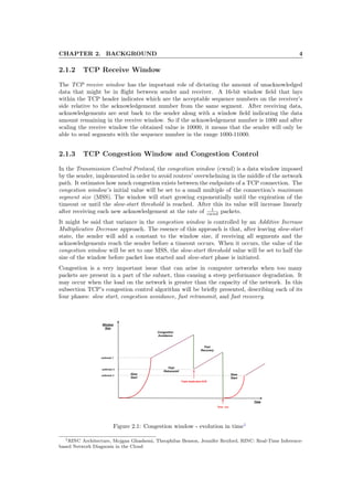 CHAPTER 2. BACKGROUND 4
2.1.2 TCP Receive Window
The TCP receive window has the important role of dictating the amount of unacknowledged
data that might be in ﬂight between sender and receiver. A 16-bit window ﬁeld that lays
within the TCP header indicates which are the acceptable sequence numbers on the receiver’s
side relative to the acknowledgement number from the same segment. After receiving data,
acknowledgements are sent back to the sender along with a window ﬁeld indicating the data
amount remaining in the receive window. So if the acknowledgement number is 1000 and after
scaling the receive window the obtained value is 10000, it means that the sender will only be
able to send segments with the sequence number in the range 1000-11000.
2.1.3 TCP Congestion Window and Congestion Control
In the Transmission Control Protocol, the congestion window (cwnd) is a data window imposed
by the sender, implemented in order to avoid routers’ overwhelming in the middle of the network
path. It estimates how much congestion exists between the endpoints of a TCP connection. The
congestion window’s initial value will be set to a small multiple of the connection’s maximum
segment size (MSS). The window will start growing exponentially until the expiration of the
timeout or until the slow-start threshold is reached. After this its value will increase linearly
after receiving each new acknowledgement at the rate of 1
cwnd packets.
It might be said that variance in the congestion window is controlled by an Additive Increase
Multiplicative Decrease approach. The essence of this approach is that, after leaving slow-start
state, the sender will add a constant to the window size, if receiving all segments and the
acknowledgements reach the sender before a timeout occurs. When it occurs, the value of the
congestion window will be set to one MSS, the slow-start threshold value will be set to half the
size of the window before packet loss started and slow-start phase is initiated.
Congestion is a very important issue that can arise in computer networks when too many
packets are present in a part of the subnet, thus causing a steep performance degradation. It
may occur when the load on the network is greater than the capacity of the network. In this
subsection TCP’s congestion control algorithm will be brieﬂy presented, describing each of its
four phases: slow start, congestion avoidance, fast retransmit, and fast recovery.
Figure 2.1: Congestion window - evolution in time1
1RINC Architecture, Mojgan Ghashemi, Theophilus Benson, Jennifer Rexford, RINC: Real-Time Inference-
based Network Diagnosis in the Cloud
 