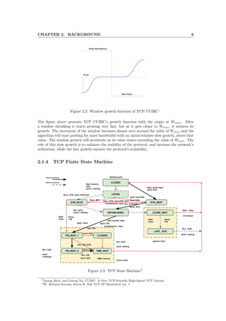 CHAPTER 2. BACKGROUND 6
Figure 2.2: Window growth function of TCP CUBIC1
The ﬁgure above presents TCP CUBIC’s growth function with the origin at Wmax. After
a window shrinking it starts growing very fast, but as it gets closer to Wmax, it reduces its
growth. The increment of the window becomes almost zero around the value of Wmax and the
algorithm will start probing for more bandwidth with an initial window slow growth, above that
value. The window growth will accelerate as its value starts exceeding the value of Wmax. The
role of this slow growth is to enhance the stability of the protocol, and increase the network’s
utilization, while the fast growth ensures the protocol’s scalability.
2.1.4 TCP Finite State Machine
Figure 2.3: TCP State Machine2
1Injong Rhee, and Lisong Xu, CUBIC: A New TCP-Friendly High-Speed TCP Variant
2W. Richard Stevens, Kevin R. Fall TCP/IP Illustrated vol. 1
 