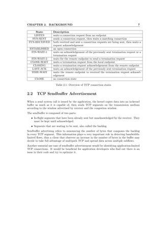 CHAPTER 2. BACKGROUND 7
State Description
LISTEN waits a connection request from an endpoint
SYN-SENT sends a connection request, then waits a matching connection
SYN-RECEIVED both received and sent a connection requests are being sent, then waits a
request acknowledgement
ESTABLISHED an open connection
FIN-WAIT-1 waits an acknowledgement of the previously sent termination request or a
termination request
FIN-WAIT-2 waits for the remote endpoint to send a termination request
CLOSE-WAIT waits a termination request from the local endpoint
CLOSING waits a termination request acknowledgement from the remote endpoint
LAST-ACK waits an acknowledgement of the previously sent termination request
TIME-WAIT waits the remote endpoint to received the termination request acknowl-
edgement
CLOSE no connection state
Table 2.1: Overview of TCP connection states
2.2 TCP Sendbuﬀer Advertisement
When a send system call is issued by the application, the kernel copies data into an in-kernel
buﬀer as much as it is capable of, then sends TCP segments on the transmission medium
according to the window advertised by receiver and the congestion window.
The sendbuﬀer is composed of two parts:
• In-ﬂight segments that have been already sent but unacknowledged by the receiver. They
must be kept until acknowledged.
• Segments that are waiting to be sent, also called the backlog.
Sendbuﬀer advertising refers to announcing the number of bytes that composes the backlog
in every TCP segment. This information plays a very important role in detecting bandwidth-
limited ﬂows, thus a client that observes an increase in the number of bytes in the buﬀer may
decide to take full advantage of multipath TCP and spread data across multiple subﬂows.
Another essential use case of sendbuﬀer advertisement would be identifying application-limited
TCP connections. It would be beneﬁcial for application developers who ﬁnd out there is an
issue in their code and try to optimize it.
 