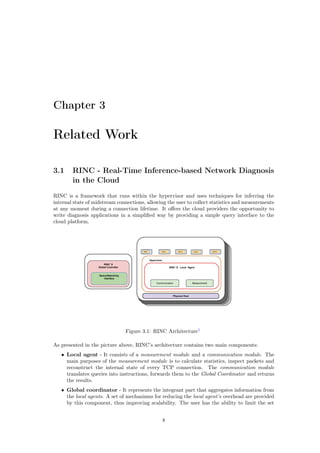 Chapter 3
Related Work
3.1 RINC - Real-Time Inference-based Network Diagnosis
in the Cloud
RINC is a framework that runs within the hypervisor and uses techniques for inferring the
internal state of midstream connections, allowing the user to collect statistics and measurements
at any moment during a connection lifetime. It oﬀers the cloud providers the opportunity to
write diagnosis applications in a simpliﬁed way by providing a simple query interface to the
cloud platform.
Figure 3.1: RINC Architecture1
As presented in the picture above, RINC’s architecture contains two main components:
• Local agent - It consists of a measurement module and a communication module. The
main purposes of the measurement module is to calculate statistics, inspect packets and
reconstruct the internal state of every TCP connection. The communication module
translates queries into instructions, forwards them to the Global Coordinator and returns
the results.
• Global coordinator - It represents the integrant part that aggregates information from
the local agents. A set of mechanisms for reducing the local agent’s overhead are provided
by this component, thus improving scalability. The user has the ability to limit the set
8
 