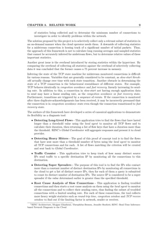 CHAPTER 3. RELATED WORK 9
of statistics being collected and to determine the minimum number of connections to
investigate in order to identify problems within the network.
The solution proposed by this project is to selectively collect only a relevant subset of statistics in
an on-demand manner when the cloud operator needs them. A downside of collecting statistics
for a midstream connection is loosing track of a signiﬁcant number of initial packets. Thus,
the approach of this framework is not to calculate long running averages and sampled statistics
that cannot be accurately inferred for midstream ﬂows, but to determine relative values of these
important statistics.
Another great issue is the overhead introduced by storing statistics within the hypervisor. By
comparing the overhead of collecting all statistics against the overhead of selectively collecting
data it was concluded that the former causes a 75 percent increase in memory.
Inferring the state of the TCP state machine for midstream monitored connections is diﬃcult
for various reasons. Variables that are generally considered to be constant, as slow-start thresh-
old actually change over time with each state transition. Another obstacle in determining the
state of a TCP connection is the behavioural resemblance of diﬀerent states. For example,
TCP behaves identically in congestion avoidance and fast recovery, linearly increasing its send-
ing rate. In addition to this, a connection in slow-start not having enough application data
to send may have a linear sending rate, as the congestion avoidance or fast recovery state.
Furthermore, transitions are triggered by a sequence of events. If the connection is monitored
after three duplicate-acknowledgements has been received, it may be incorrectly presumed that
the connection is in congestion avoidance state even though the connection transitioned to fast
recovery state.
The authors of this framework have developed a series of canonical applications to demonstrate
its ﬂexibility as a diagnosis tool:
• Detecting Long-Lived Flows - This application tries to ﬁnd the ﬂows that have lasted
longer than a threshold value using the local agent to monitor all TCP ﬂows and to
calculate their duration, then returning a list of ﬂow keys that have a duration more than
the threshold. RINC’s Global Coordinator will aggregate responses and present it to cloud
provider.
• Detecting Heavy Hitters - The goal of this proof of concept tool is to ﬁnd the ﬂows
that have sent more than a threshold number of bytes using the local agent to monitor
all TCP connections and for each. A list of ﬂows matching the criterion will be created
and sent back to Global Coordinator.
• Traﬃc Counter - This application tries to keep track of how many distinct source
IPs send traﬃc to a speciﬁc destination IP by monitoring all the connections to this
destination.
• Detecting Super Spreaders - The purpose of this tool is to ﬁnd the IPs who contact
more than a constant number of distinct destination IPs by monitoring all connections in
the cloud to get a list of distinct source IPs, then for each of them a query is submitted
to count its distinct number of destination IPs. The source IP is considered to be a super
spreader if the value determined earlier is greater than the speciﬁed threshold.
• Root Cause Analysis of Slow Connections - This application is ﬁnding troubled
connections and then starts a root cause analysis on them using the local agent to monitor
all the connections and to collect their sending rates, thus ﬁnding the subset of troubled
connections with a limited sending rate. For each of these connections, the tool collects
more heavy weight statistics such as round trip time, congestion window and TCP receive
window to ﬁnd out if the limiting factor is network, sender or receiver.
1RINC Architecture, Mojgan Ghashemi, Theophilus Benson, Jennifer Rexford, RINC: Real-Time Inference-
based Network Diagnosis in the Cloud
 