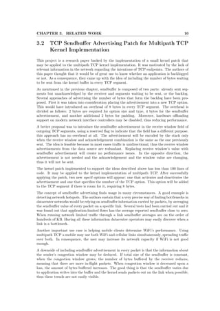 CHAPTER 3. RELATED WORK 10
3.2 TCP Sendbuﬀer Advertising Patch for Multipath TCP
Kernel Implementation
This project is a research paper backed by the implementation of a small kernel patch that
may be applied to the multipath TCP kernel implementation. It was motivated by the lack of
relevant information in the network regarding the intentions of TCP endpoints. The authors of
this paper thought that it would be of great use to know whether an application is backlogged
or not. As a consequence, they came up with the idea of including the number of bytes waiting
to be sent from the kernel buﬀer in every TCP segment.
As mentioned in the previous chapter, sendbuﬀer is composed of two parts: already sent seg-
ments but unacknowledged by the receiver and segments waiting to be sent, or the backlog.
Several approaches of advertising the number of bytes that form the backlog have been pro-
posed. First it was taken into consideration placing the advertisement into a new TCP option.
This would have introduced an overhead of 8 bytes in every TCP segment. The overhead is
divided as follows: 2 bytes are required for option size and type, 4 bytes for the sendbuﬀer
advertisement, and another additional 2 bytes for padding. Moreover, hardware oﬄoading
support on modern network interface controllers may be disabled, thus reducing performance.
A better proposal was to introduce the sendbuﬀer advertisement in the receive window ﬁeld of
outgoing TCP segments, using a reserved ﬂag to indicate that the ﬁeld has a diﬀerent purpose.
this approach has no overhead at all. The advertisement will be encoded by the stack only
when the receive window and acknowledgement combination is the same as the one previously
sent. The idea is feasible because in most cases traﬃc is unidirectional, thus the receive window
advertisements from the data source are redundant. Replacing receive window’s value with
sendbuﬀer advertisement will create no performance issues. In the opposite direction, the
advertisement is not needed and the acknowledgement and the window value are changing,
thus it will not be sent.
The kernel patch implemented to support the ideas described above has less than 100 lines of
code. It may be applied to the kernel implementation of multipath TCP. After successfully
applying the patch, two new sysctl options will appear: one that activates and deactivates the
advertisement and one that speciﬁes the number of the TCP option. This option will be added
to the TCP segment if there is room for it, requiring 8 bytes.
The concept of sendbuﬀer advertising ﬁnds usage in many circumstances. A good example is
detecting network hotspots. The authors sustain that a very precise way of ﬁnding bottlenecks in
datacenter networks would be relying on sendbuﬀer information carried by packets, by averaging
the sendbuﬀer value of every packet on a speciﬁc link. Several tests had been carried out and it
was found out that application-limited ﬂows has the average reported sendbuﬀer close to zero.
When running network limited traﬃc through a link sendbuﬀer averages are on the order of
hundreds of KB. Having all these information datacenter operators may easily discover when a
link is a bottleneck.
Another important use case is helping mobile clients determine WiFi’s performance. Using
multipath TCP a mobile may use both WiFi and cellular links simultaneously, spreading traﬃc
over both. In consequence, the user may increase its network capacity if WiFi is not good
enough.
A downside of including sendbuﬀer advertisement in every packet is that the information about
the sender’s congestion window may be deduced. If total size of the sendbuﬀer is constant,
when the congestion window grows, the number of bytes buﬀered by the receiver reduces,
meaning that there are more in-ﬂight packets. When congestion window is decreased upon a
loss, the amount of bytes buﬀered increases. The good thing is that the sendbuﬀer varies due
to application writes into the buﬀer and the kernel sends packets out on the link when possible,
thus these trends are not easily visible.
 