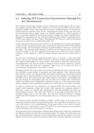 CHAPTER 3. RELATED WORK 12
3.4 Inferring TCP Connection Characteristics Through Pas-
sive Measurements
This scientiﬁc research paper presents a passive measurement methodology to infer two essen-
tial variables associated with a TCP connection: the round trip time (RTT) and the sender’s
congestion window (cwnd), thus being able to provide a valuable diagnostic of network per-
formance from the end-user’s point of view. Comparing the amount of data sent with cwnd,
one can determine when a higher transfer rate could be supported by a TCP connection, if
there is more data available by observing the manner in which cwnd value is aﬀected by loss.
Knowing these information it is easy to identify nonadhering TCP senders, or particular ﬂavour
of TCP, such as Reno, New Reno, Tahoe. Identifying the TCP ﬂavour is useful in determining
the manner in which cwnd is modiﬁed after packet loss.
A great improvement this project comes with lies in the development of a passive methodology
to infer a sender’s congestion window using a measurement point that observes TCP segments
passing through. The measurement point may be placed anywhere between the receiver and
the sender. The downside of this approach is that in case of connection losses, the estimate
of cwnd is sensitive to the TCP congestion control ﬂavor that matches the sender’s detected
behaviour. It also implements a RTT estimation technique based on the estimated value of
cwnd.
The core idea of estimating the congestion window value is to construct a clone of the TCP
sender’s state for every monitored TCP connection, in the form of a ﬁnite state machine (FSM).
The estimated FSM updates its current sender’s cwnd based on observed receiver-to-sender
acknowledgements, that cause the sender to change its state if received. Detecting a timeout
event at the sender will result into a transition. These events are revealed in the form of
out-of-sequence retransmissions from sender to receiver.
The biggest obstacle this project meets is represented by estimating the state of a distant sender,
that introduces a great amount of uncertainty into cwnd appraisal. First, when processing
large amounts of data, the estimated FSM will maintain minimal state and perform limited
processing, thus it cannot backtrack or go back to previous state transitions. It is possible that
the FSM to not be able observing the same packet sequence as the sender. Acknowledgements
that pass through the measurement point may not arrive at the sender’s side. Furthermore,
sender’s sent packets may be duplicated or reordered on their way to the measurement point.
Another challenge is that implementation details of the TCP sender are not visible to the FSM.
A couple of variables has to be initialized in the estimated FSM. One of the variables is the
sender’s initial congestion window size (icwnd), which represents the maximum number of
bytes that a sender can transmit after completing the three-way-handshake and before any
acknowledgement arrives. The icwnd value will be set in the range starting from twice the
maximum segment size to twice this value. The slow-start threshold (ssthresh) is another
variable that will be initialized to an extremely large value, as it is frequently done in any TCP
stack.
The evolution of these variables will happen as follows. A TCP sender can be in slow-start or
congestion avoidance during its normal operations ﬂow. The cwnd will be increased by 1 or by
1
cwnd at the arrival of a new acknowledgement. If the sender notices a loss caused by timeout,
cwnd will be set to 1 and ssthresh to max(min(rwnd,cwnd)
2 ,2), rwnd being the receiver advertised
window, described in the second chapter of this thesis.
Detecting packet loss by receiving three duplicate acknowledgements is taking into consideration
the diﬀerences between the three ﬂavours mentioned above. For Tahoe, the sender will use the
fast retransmit algorithm, behaving as if the retransmission timeout had expired. In the case
of Reno, the fast recovery algorithm is added to Tahoe’s fast retransmit algorithm. It presumes
 