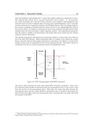 CHAPTER 3. RELATED WORK 13
that each duplicate acknowledgement is a hint that another packet has reached the receiver.
The ssthresh value will be set to 1
cwnd and cwnd will be set to ssthres + 3. At this point,
the sender increments the cwnd by 1 when receiving a new duplicate acknowledgement and
resets the value of cwnd to ssthresh when receiving a new acknowledgement, thus it exits fast
recovery and returns to congestion avoidance. For NewReno ﬂavour, there is a change in Reno’s
fast recovery mechanism occurring when the sender receives a new acknowledgement while in
the recovery phase. It consists in removing the need of loss detection through timeout when
multiple losses are detected within a single congestion window. This improvement guarantees
that the sender is capable of retransmitting a lost packet after every round trip time without
using the timeout mechanism.
The solution proposed for determining the congestion window is to keep track of its value for
all of the three TCP ﬂavours. When monitoring traﬃc, if a packet is not allowed for a given
ﬂavour, then the observed data packet represents an event that is not allowed. A count of the
number of such events is maintained for each of the candidate ﬂavours. The sender’s ﬂavour is
considered to be the one with the minimum number of nonadhering events.
Figure 3.3: TCP running sample based RTT estimation1
The picture above describes the basic idea behind RTT estimation mechanism. First of all,
the round trip delay should be determined from the measurement point to the receiver, then
from the receiver to the measurement point. After that, the round trip delay between the
measurement point and the sender should be determined, then it should be determined the
delay between the sender back to the measurement point. Summing these two delays will result
the estimate of the RTT.
1Sharad Jaiswal, Gianluca Iannaccone, Christophe Diot, Jim Kurose, Don Towsley, Inferring TCP Connection
Characteristics Through Passive Measurements
 
