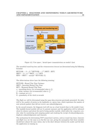 CHAPTER 4. DIAGNOSIS AND MONITORING TOOL’S ARCHITECTURE
AND IMPLEMENTATION 16
Figure 4.2: User space / kernel space communication on sender’s host
The smoothed round trip time and the retransmission timeout are determined using the following
formulas:
RTTVAR = (1 - β) * RTTVAR + β * |SRTT - RTT|
SRTT = (1 - α) * SRTT + α * RTT
RTO = SRTT + max(K * RTTVAR, G)
The abbreviations above have the following meaning:
RTTVAR - Round Trip Time Variance
SRTT - Smoothed Round Trip Time
RTT - Measured Round Trip Time
α - smoothing factor (its recommended value is 1
8 )
β - delay variance (its recommended value is 1
4 )
K - constant set to 4
G - granularity of the clock in seconds
The ﬂight size will be determined using the same data structure previously presented. Its value
will be the number of entries in the hashtable at a given time, which represents the number of
sent network packets that did not receive any acknowledgement.
In the second scenario, the diagnosis tool will run on a host located close to the sender’s host.
The loadable kernel module will not be present anymore and the application will be informed
about its absence and about the need of using another module, which infers the congestion win-
dow value by monitoring each outgoing packet and studying the receipt of acknowledgements,
duplicate acknowledgements and timeouts.
The mechanisms for determining TCP connection’s metrics, such as round trip times, timeouts
and ﬂight sizes are the same as in the ﬁrst use case, giving the assumption that these variables
should have almost the same values, due to the short distance between the sender and the host
the application in running on.
 
