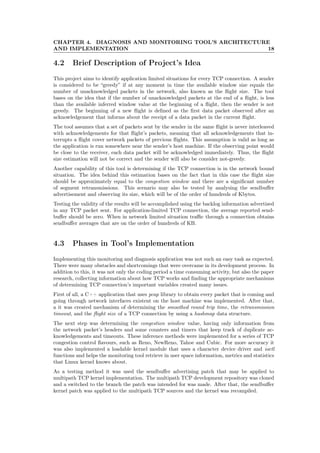 CHAPTER 4. DIAGNOSIS AND MONITORING TOOL’S ARCHITECTURE
AND IMPLEMENTATION 18
4.2 Brief Description of Project’s Idea
This project aims to identify application limited situations for every TCP connection. A sender
is considered to be “greedy” if at any moment in time the available window size equals the
number of unacknowledged packets in the network, also known as the ﬂight size. The tool
bases on the idea that if the number of unacknowledged packets at the end of a ﬂight, is less
than the available inferred window value at the beginning of a ﬂight, then the sender is not
greedy. The beginning of a new ﬂight is deﬁned as the ﬁrst data packet observed after an
acknowledgement that informs about the receipt of a data packet in the current ﬂight.
The tool assumes that a set of packets sent by the sender in the same ﬂight is never interleaved
with acknowledgements for that ﬂight’s packets, meaning that all acknowledgements that in-
terrupts a ﬂight cover network packets of previous ﬂights. This assumption is valid as long as
the application is run somewhere near the sender’s host machine. If the observing point would
be close to the receiver, each data packet will be acknowledged immediately. Thus, the ﬂight
size estimation will not be correct and the sender will also be consider not-greedy.
Another capability of this tool is determining if the TCP connection is in the network bound
situation. The idea behind this estimation bases on the fact that in this case the ﬂight size
should be approximately equal to the congestion window and there are a signiﬁcant number
of segment retransmissions. This scenario may also be tested by analysing the sendbuﬀer
advertisement and observing its size, which will be of the order of hundreds of Kbytes.
Testing the validity of the results will be accomplished using the backlog information advertised
in any TCP packet sent. For application-limited TCP connection, the average reported send-
buﬀer should be zero. When in network limited situation traﬃc through a connection obtains
sendbuﬀer averages that are on the order of hundreds of KB.
4.3 Phases in Tool’s Implementation
Implementing this monitoring and diagnosis application was not such an easy task as expected.
There were many obstacles and shortcomings that were overcame in its development process. In
addition to this, it was not only the coding period a time consuming activity, but also the paper
research, collecting information about how TCP works and ﬁnding the appropriate mechanisms
of determining TCP connection’s important variables created many issues.
First of all, a C++ application that uses pcap library to obtain every packet that is coming and
going through network interfaces existent on the host machine was implemented. After that,
a it was created mechanism of determining the smoothed round trip time, the retransmission
timeout, and the ﬂight size of a TCP connection by using a hashmap data structure.
The next step was determining the congestion window value, having only information from
the network packet’s headers and some counters and timers that keep track of duplicate ac-
knowledgements and timeouts. These inference methods were implemented for a series of TCP
congestion control ﬂavours, such as Reno, NewReno, Tahoe and Cubic. For more accuracy it
was also implemented a loadable kernel module that uses a character device driver and ioctl
functions and helps the monitoring tool retrieve in user space information, metrics and statistics
that Linux kernel knows about.
As a testing method it was used the sendbuﬀer advertising patch that may be applied to
multipath TCP kernel implementation. The multipath TCP development repository was cloned
and a switched to the branch the patch was intended for was made. After that, the sendbuﬀer
kernel patch was applied to the multipath TCP sources and the kernel was recompiled.
 