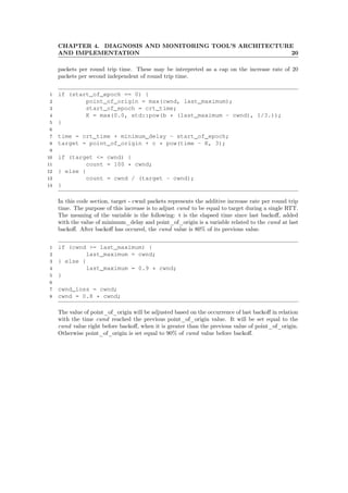 CHAPTER 4. DIAGNOSIS AND MONITORING TOOL’S ARCHITECTURE
AND IMPLEMENTATION 20
packets per round trip time. These may be interpreted as a cap on the increase rate of 20
packets per second independent of round trip time.
1 if (start_of_epoch == 0) {
2 point_of_origin = max(cwnd, last_maximum);
3 start_of_epoch = crt_time;
4 K = max(0.0, std::pow(b * (last_maximum - cwnd), 1/3.));
5 }
6
7 time = crt_time + minimum_delay - start_of_epoch;
8 target = point_of_origin + c * pow(time - K, 3);
9
10 if (target <= cwnd) {
11 count = 100 * cwnd;
12 } else {
13 count = cwnd / (target - cwnd);
14 }
In this code section, target - cwnd packets represents the additive increase rate per round trip
time. The purpose of this increase is to adjust cwnd to be equal to target during a single RTT.
The meaning of the variable is the following: t is the elapsed time since last backoﬀ, added
with the value of minimum_delay and point_of_origin is a variable related to the cwnd at last
backoﬀ. After backoﬀ has occured, the cwnd value is 80% of its previous value.
1 if (cwnd >= last_maximum) {
2 last_maximum = cwnd;
3 } else {
4 last_maximum = 0.9 * cwnd;
5 }
6
7 cwnd_loss = cwnd;
8 cwnd = 0.8 * cwnd;
The value of point_of_origin will be adjusted based on the occurrence of last backoﬀ in relation
with the time cwnd reached the previous point_of_origin value. It will be set equal to the
cwnd value right before backoﬀ, when it is greater than the previous value of point_of_origin.
Otherwise point_of_origin is set equal to 90% of cwnd value before backoﬀ.
 