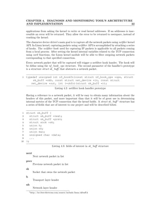 CHAPTER 4. DIAGNOSIS AND MONITORING TOOL’S ARCHITECTURE
AND IMPLEMENTATION 22
applications from asking the kernel to write or read kernel addresses. If an addresses is inac-
cessible an error will be returned. They allow the error to be returned to userspace, instead of
crashing the kernel.
The character device driver’s main goal is to capture all the network packets using netﬁler kernel
API. In Linux kernel, capturing packets using netﬁlter API is accomplished by attaching a series
of hooks. The netﬁlter hook used for capturing IP packets is applicable to all packets coming
from a local process. After setting the kernel internal variables related to the TCP connection
using ioctl functions, the Linux kernel module will be able to ﬁlter outgoing network packets
corresponding to that speciﬁed connection.
Every network packet that will be captured will trigger a netﬁlter hook hander. The hook will
be deﬁne using the nf_hook_ops structure. The second parameter of the handler’s prototype
is a structure struct sk_buﬀ, that abstracts a network packet.
1 typedef unsigned int nf_hookfn(const struct nf_hook_ops *ops, struct
sk_buff *skb, const struct net_device *in, const struct
net_device *out, int (*okfn)(struct sk_buff *));
Listing 4.2: netﬁlter hook handler prototype
Having a reference to a network packet, it will be easy to obtain many information about the
headers of this packet, and more important than that it will be of great use in determining
internal metrics of the TCP connection that the kernel holds. A struct sk_buﬀ 1
structure has
a series of ﬁelds that are of interest to our project and will be described below.
1 struct sk_buff {
2 struct sk_buff *next;
3 struct sk_buff *prev;
4 struct sock *sk;
5 union h;
6 union nh;
7 union mac;
8 unsigned char *data;
9 ...
10 };
Listing 4.3: ﬁelds of interest in sk_buﬀ structure
next
Next network packet in list
prev
Previous network packet in list
sk
Socket that owns the network packet
h
Transport layer header
nh
Network layer header
1http://lxr.free-electrons.com/source/include/linux/skbuﬀ.h
 