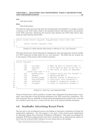 CHAPTER 4. DIAGNOSIS AND MONITORING TOOL’S ARCHITECTURE
AND IMPLEMENTATION 23
mac
Link layer header
data
Data head pointer
Now that the socket structure that owns the network packet was identiﬁed, it is simple to obtain
a reference to the TCP socket, which is the essential structure that keep metrics and statistics
of the TCP connection. Retrieving the structure that abstracts the TCP socket will be done
using the inline function listed below.
1 static inline struct tcp_sock *tcp_sk(const struct sock *sk)
2 {
3 return (struct tcp_sock *)sk;
4 }
Listing 4.4: inline function that returns a reference to tcp_sock structure
The Linux kernel store all the information regarding the state and important internal variable
of a TCP connection as ﬁelds inside the tcp_sock structure1
. The ﬁelds that are of great use
to the purpose of this project will be further presented.
1 struct tcp_sock {
2 ...
3 u32 rcv_nxt; /* What we want to receive next */
4 u32 snd_una; /* First byte we want an ack for */
5 u32 srtt; /* The value in usecs of smoothed
round trip time << 3 */
6 u32 packets_out; /* Packets which are "in flight" */
7 u16 advmss; /* Advertised MSS */
8 u32 window_clamp; /* Maximal window to advertise */
9 u32 snd_ssthresh; /* Slow start size threshold */
10 u32 snd_cwnd; /* Sender’s congestion window */
11 u32 rcv_wnd; /* Value of receiver’s window */
12 ...
13 }
Listing 4.5: struct tcp_sock important ﬁelds
Using ioctl functions it will be possible to transfer these information from kernel space to user
space, thus being able to ﬁnd the kernel estimation of the TCP connection’s parameters. The
most important data we would like to obtain using this loadable kernel module is the cwnd and
the smoothed round trip time, to ensure the low error of the inferred methods estimation.
4.6 Sendbuﬀer Advertising Kernel Patch
The last part in the development process was ﬁnding an alternative mechanism of testing the
implemented application. For this purpose it was used a Linux kernel patch implemented
by Alexandru Agache from University Poiltehnica of Bucharest. This patch was designed for
multipath TCP kernel implementation and what it basically does is advertising the number of
bytes from the in-kernel buﬀer waiting to be sent, known also as the backlog.
1http://lxr.free-electrons.com/source/include/linux/tcp.h
 