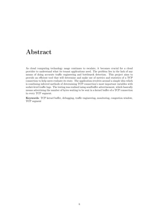 Abstract
As cloud computing technology usage continues to escalate, it becomes crucial for a cloud
provider to understand what its tenant applications need. The problem lies in the lack of any
means of doing accurate traﬃc engineering and bottleneck detection. This project aims to
provide an eﬃcient tool that will determine and make use of metrics and statistics of a TCP
connection to help users evaluate its state. The application revolves around a simple idea which
is combining inferred methods of determining TCP connection’s most important variables with
socket-level traﬃc logs. The testing was realised using sendbuﬀer advertisement, which basically
means advertising the number of bytes waiting to be sent in a kernel buﬀer of a TCP connection
in every TCP segment.
Keywords: TCP kernel buﬀer, debugging, traﬃc engineering, monitoring, congestion window,
TCP segment
ii
 