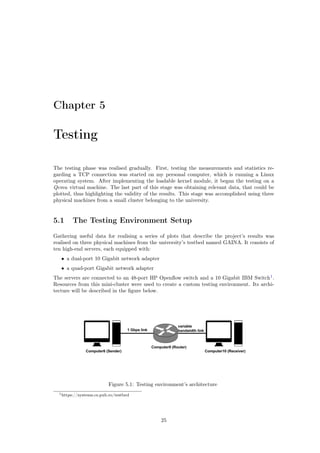 Chapter 5
Testing
The testing phase was realised gradually. First, testing the measurements and statistics re-
garding a TCP connection was started on my personal computer, which is running a Linux
operating system. After implementing the loadable kernel module, it began the testing on a
Qemu virtual machine. The last part of this stage was obtaining relevant data, that could be
plotted, thus highlighting the validity of the results. This stage was accomplished using three
physical machines from a small cluster belonging to the university.
5.1 The Testing Environment Setup
Gathering useful data for realising a series of plots that describe the project’s results was
realised on three physical machines from the university’s testbed named GAINA. It consists of
ten high-end servers, each equipped with:
• a dual-port 10 Gigabit network adapter
• a quad-port Gigabit network adapter
The servers are connected to an 48-port HP Openﬂow switch and a 10 Gigabit IBM Switch1
.
Resources from this mini-cluster were used to create a custom testing environment. Its archi-
tecture will be described in the ﬁgure below.
Figure 5.1: Testing environment’s architecture
1https://systems.cs.pub.ro/testbed
25
 