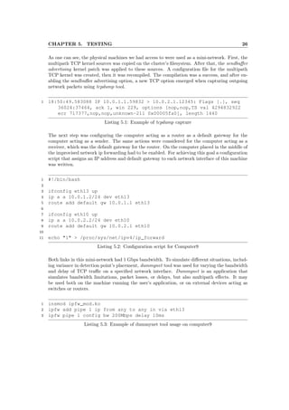 CHAPTER 5. TESTING 26
As one can see, the physical machines we had access to were used as a mini-network. First, the
multipath TCP kernel sources was copied on the cluster’s ﬁlesystem. After that, the sendbuﬀer
advertising kernel patch was applied to these sources. A conﬁguration ﬁle for the multipath
TCP kernel was created, then it was recompiled. The compilation was a success, and after en-
abling the sendbuﬀer advertising option, a new TCP option emerged when capturing outgoing
network packets using tcpdump tool.
1 18:50:49.583088 IP 10.0.1.1.59832 > 10.0.2.1.12345: Flags [.], seq
36024:37464, ack 1, win 229, options [nop,nop,TS val 4294832922
ecr 717377,nop,nop,unknown-211 0x00005fa0], length 1440
Listing 5.1: Example of tcpdump capture
The next step was conﬁguring the computer acting as a router as a default gateway for the
computer acting as a sender. The same actions were considered for the computer acting as a
receiver, which was the default gateway for the router. On the computer placed in the middle of
the improvised network ip forwarding had to be enabled. For achieving this goal a conﬁguration
script that assigns an IP address and default gateway to each network interface of this machine
was written.
1 #!/bin/bash
2
3 ifconfig eth13 up
4 ip a a 10.0.1.2/24 dev eth13
5 route add default gw 10.0.1.1 eth13
6
7 ifconfig eth10 up
8 ip a a 10.0.2.2/24 dev eth10
9 route add default gw 10.0.2.1 eth10
10
11 echo "1" > /proc/sys/net/ipv4/ip_forward
Listing 5.2: Conﬁguration script for Computer9
Both links in this mini-network had 1 Gbps bandwidth. To simulate diﬀerent situations, includ-
ing variance in detection point’s placement, dummynet tool was used for varying the bandwidth
and delay of TCP traﬃc on a speciﬁed network interface. Dummynet is an application that
simulates bandwidth limitations, packet losses, or delays, but also multipath eﬀects. It may
be used both on the machine running the user’s application, or on external devices acting as
switches or routers.
1 insmod ipfw_mod.ko
2 ipfw add pipe 1 ip from any to any in via eth13
3 ipfw pipe 1 config bw 200Mbps delay 10ms
Listing 5.3: Example of dummynet tool usage on computer9
 