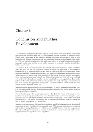 Chapter 6
Conclusion and Further
Development
The monitoring tool presented in this paper is a very robust and simple traﬃc engineering
application that may be of great use for cloud providers that are interested in debugging prob-
lematic TCP connections. It will also help network application developers who want to have
more in-depth information regarding the root cause of a client-server troublesome data trans-
fer. This tool is good enough in detecting application-limited or network bound situations when
running it on the same machine as the sender is run on, or on another machine located close
to the sender’s host.
The essential TCP connection variables that strongly inﬂuence its behaviour are the round trip
time, the ﬂight size and the congestion window. Running the application at a considerable
distance relative to the sender’s position will result in a loss of estimation precision of the above
mentioned variables. Combining socket-level logs with inferred methods of determining these
values turned to be a good idea. If the user will run the tool on the sender’s host it may choose
to use the loadable Linux kernel module and obtain the ground truth, but it will incur overhead
due to the ioctl calls and data transfer between kernel and userspace application. In order to
reduce overhead, the estimation of these values may be also used, achieving a very small error
rate when running the application in this point. This loadable Linux kernel module was also
used as an error detection testing tool.
Sendbuﬀer advertisement was another testing support. It is very reasonable to conclude that
it is the most feasible method of determining application-limited and greedy sender situation
in any point of a network path.
The application may suﬀer many improvements. The ﬁrst step would be to create a very
intuitive and eye-candy graphical user interface that will ease the process of inserting the Linux
kernel module and running the tool from command line and passing a considerable number of
arguments to it. The testing process may also be integrated in this user interface, letting the
user to start a client-server TCP connection.
Another great improvement that may be accomplished would be implementing the detection of
connection variables for diﬀerent less commonly used TCP ﬂavours using pattern recognition
and machine learning algorithms. It would be a very useful feature for computer programmers
that try to debug their applications running on hosts that have network stacks with custom
implementations of congestion control algorithms.
33
 