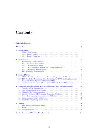 Contents
Acknowledgements i
Abstract ii
1 Introduction 1
1.1 Project Description . . . . . . . . . . . . . . . . . . . . . . . . . . . . . . . . . . . 1
1.1.1 Project Scope . . . . . . . . . . . . . . . . . . . . . . . . . . . . . . . . . . 1
1.1.2 Project Objectives . . . . . . . . . . . . . . . . . . . . . . . . . . . . . . . 1
2 Background 3
2.1 Transmission Control Protocol . . . . . . . . . . . . . . . . . . . . . . . . . . . . 3
2.1.1 Maximum Segment Size . . . . . . . . . . . . . . . . . . . . . . . . . . . . 3
2.1.2 TCP Receive Window . . . . . . . . . . . . . . . . . . . . . . . . . . . . . 4
2.1.3 TCP Congestion Window and Congestion Control . . . . . . . . . . . . . 4
2.1.4 TCP Finite State Machine . . . . . . . . . . . . . . . . . . . . . . . . . . . 6
2.2 TCP Sendbuﬀer Advertisement . . . . . . . . . . . . . . . . . . . . . . . . . . . . 7
3 Related Work 8
3.1 RINC - Real-Time Inference-based Network Diagnosis in the Cloud . . . . . . . . 8
3.2 TCP Sendbuﬀer Advertising Patch for Multipath TCP Kernel Implementation . 10
3.3 Scalable Network-Application Proﬁler (SNAP) . . . . . . . . . . . . . . . . . . . 11
3.4 Inferring TCP Connection Characteristics Through Passive Measurements . . . . 12
4 Diagnosis and Monitoring Tool’s Architecture and Implementation 15
4.1 Overview of the diagnosis tool . . . . . . . . . . . . . . . . . . . . . . . . . . . . . 15
4.2 Brief Description of Project’s Idea . . . . . . . . . . . . . . . . . . . . . . . . . . 19
4.3 Phases in Tool’s Implementation . . . . . . . . . . . . . . . . . . . . . . . . . . . 19
4.4 Inference Methods of Determining Congestion Window . . . . . . . . . . . . . . . 20
4.4.1 Inferring congestion window for TCP Cubic . . . . . . . . . . . . . . . . . 20
4.5 Linux Loadable Kernel Module . . . . . . . . . . . . . . . . . . . . . . . . . . . . 22
4.6 Sendbuﬀer Advertising Kernel Patch . . . . . . . . . . . . . . . . . . . . . . . . . 24
5 Testing 26
5.1 The Testing Environment Setup . . . . . . . . . . . . . . . . . . . . . . . . . . . . 26
5.2 Tools . . . . . . . . . . . . . . . . . . . . . . . . . . . . . . . . . . . . . . . . . . . 28
5.3 Error Evaluation . . . . . . . . . . . . . . . . . . . . . . . . . . . . . . . . . . . . 28
6 Conclusion and Further Development 34
iii
 