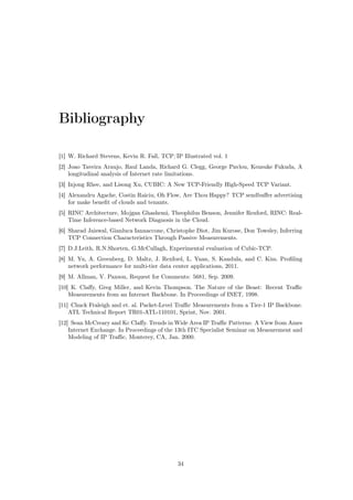 Bibliography
[1] W. Richard Stevens, Kevin R. Fall, TCP/IP Illustrated vol. 1
[2] Joao Taveira Araujo, Raul Landa, Richard G. Clegg, George Pavlou, Kensuke Fukuda, A
longitudinal analysis of Internet rate limitations.
[3] Injong Rhee, and Lisong Xu, CUBIC: A New TCP-Friendly High-Speed TCP Variant.
[4] Alexandru Agache, Costin Raiciu, Oh Flow, Are Thou Happy? TCP sendbuﬀer advertising
for make beneﬁt of clouds and tenants.
[5] RINC Architecture, Mojgan Ghashemi, Theophilus Benson, Jennifer Rexford, RINC: Real-
Time Inference-based Network Diagnosis in the Cloud.
[6] Sharad Jaiswal, Gianluca Iannaccone, Christophe Diot, Jim Kurose, Don Towsley, Inferring
TCP Connection Characteristics Through Passive Measurements.
[7] D.J.Leith, R.N.Shorten, G.McCullagh, Experimental evaluation of Cubic-TCP.
[8] M. Yu, A. Greenberg, D. Maltz, J. Rexford, L. Yuan, S. Kandula, and C. Kim. Proﬁling
network performance for multi-tier data center applications, 2011.
[9] M. Allman, V. Paxson, Request for Comments: 5681, Sep. 2009.
[10] K. Claﬀy, Greg Miller, and Kevin Thompson. The Nature of the Beast: Recent Traﬃc
Measurements from an Internet Backbone. In Proceedings of INET, 1998.
[11] Chuck Fraleigh and et. al. Packet-Level Traﬃc Measurements from a Tier-1 IP Backbone.
ATL Technical Report TR01-ATL-110101, Sprint, Nov. 2001.
[12] Sean McCreary and Kc Claﬀy. Trends in Wide Area IP Traﬃc Patterns: A View from Ames
Internet Exchange. In Proceedings of the 13th ITC Specialist Seminar on Measurement and
Modeling of IP Traﬃc, Monterey, CA, Jan. 2000.
34
 