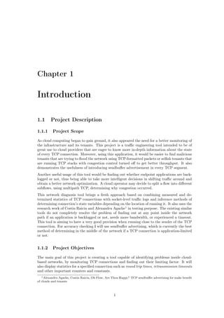 Chapter 1
Introduction
1.1 Project Description
1.1.1 Project Scope
As cloud computing began to gain ground, it also appeared the need for a better monitoring of
the infrastructure and its tenants. This project is a traﬃc engineering tool intended to be of
great use to cloud providers that are eager to know more in-depth information about the state
of every TCP connection. Moreover, using this application, it would be easier to ﬁnd malicious
tenants that are trying to ﬂood the network using TCP-formatted packets or selﬁsh tenants that
are running TCP stacks with congestion control turned oﬀ to get better throughput. It also
demonstrates the usefulness of introducing sendbuﬀer advertisement in every TCP segment.
Another useful usage of this tool would be ﬁnding out whether endpoint applications are back-
logged or not, thus being able to take more intelligent decisions in shifting traﬃc around and
obtain a better network optimization. A cloud operator may decide to split a ﬂow into diﬀerent
subﬂows, using multipath TCP, determining why congestion occurred.
This network diagnosis tool brings a fresh approach based on combining measured and de-
termined statistics of TCP connections with socket-level traﬃc logs and inference methods of
determining connection’s state variables depending on the location of running it. It also uses the
research work of Costin Raiciu and Alexandru Agache1
in testing purpose. The existing similar
tools do not completely resolve the problem of ﬁnding out at any point inside the network
path if an application is backlogged or not, needs more bandwidth, or experienced a timeout.
This tool is aiming to have a very good precision when running close to the sender of the TCP
connection. For accuracy checking I will use sendbuﬀer advertising, which is currently the best
method of determining in the middle of the network if a TCP connection is application-limited
or not.
1.1.2 Project Objectives
The main goal of this project is creating a tool capable of identifying problems inside cloud-
based networks, by monitoring TCP connections and ﬁnding out their limiting factor. It will
also display statistics for a speciﬁed connection such as round trip times, retransmission timeouts
and other important counters and constants.
1Alexandru Agache, Costin Raiciu, Oh Flow, Are Thou Happy? TCP sendbuﬀer advertising for make beneﬁt
of clouds and tenants
1
 
