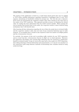 CHAPTER 1. INTRODUCTION 2
The testing of this application is based on a small Linux kernel patch that may be applied
to TCP stacks enabling information regarding transmitter’s backlogged data in every TCP
segment, introducing no bandwidth overhead in average case. The tool also uses a character
device driver for determining the congestion window value when running on the same host as
the sender of the TCP connection. This approach provides accuracy in obtaining the desired
value, by reading the exact information from the sender’s kernel variable. When running the
tool on another host located close to the sender, the congestion window’s value is inferred using
mechanisms that I will describe later.
After knowing all these information regarding the size of data the sender has in its kernel buﬀer
and the congestion window’s value, the root cause of any connection limitation may be easily
analysed. To accomplish that it would be also required to know the number of in-ﬂight packets
and the retransmission timeouts.
To conclude, the purpose of this tool is providing traﬃc statistics for any TCP connection,
such as round trip time, retransmission timeout, or ﬂight size to cloud operators. Moreover,
the application will display some warning ﬂags indicating that the connection is application-
limited or network bound. It may be run on the same host as the sender of a TCP connection,
thus taking advantage of kernel information and measurements, or it may be run anywhere on
the connection’s path using inference methods of determining state variables instead of using
socket-level logs.
 