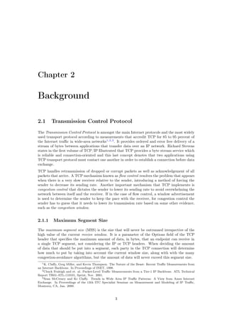 Chapter 2
Background
2.1 Transmission Control Protocol
The Transmission Control Protocol is amongst the main Internet protocols and the most widely
used transport protocol according to measurements that accredit TCP for 85 to 95 percent of
the Internet traﬃc in wide-area networks1,2,3
. It provides ordered and error free delivery of a
stream of bytes between applications that transfer data over an IP network. Richard Stevens
states in the ﬁrst volume of TCP/IP Illustrated that TCP provides a byte stream service which
is reliable and connection-oriented and this last concept denotes that two applications using
TCP transport protocol must contact one another in order to establish a connection before data
exchange.
TCP handles retransmission of dropped or corrupt packets as well as acknowledgement of all
packets that arrive. A TCP mechanism known as ﬂow control resolves the problem that appears
when there is a very slow receiver relative to the sender, introducing a method of forcing the
sender to decrease its sending rate. Another important mechanism that TCP implements is
congestion control that dictates the sender to lower its sending rate to avoid overwhelming the
network between itself and the receiver. If in the case of ﬂow control, a window advertisement
is used to determine the sender to keep the pace with the receiver, for congestion control the
sender has to guess that it needs to lower its transmission rate based on some other evidence,
such as the congestion window.
2.1.1 Maximum Segment Size
The maximum segment size (MSS) is the size that will never be outrunned irrespective of the
high value of the current receive window. It is a parameter of the Options ﬁeld of the TCP
header that speciﬁes the maximum amount of data, in bytes, that an endpoint can receive in
a single TCP segment, not considering the IP or TCP headers. When deciding the amount
of data that should be put into a segment, each party in the TCP connection will determine
how much to put by taking into account the current window size, along with with the many
congestion-avoidance algorithms, but the amount of data will never exceed this segment size.
1K. Claﬀy, Greg Miller, and Kevin Thompson. The Nature of the Beast: Recent Traﬃc Measurements from
an Internet Backbone. In Proceedings of INET, 1998.
2Chuck Fraleigh and et. al. Packet-Level Traﬃc Measurements from a Tier-1 IP Backbone. ATL Technical
Report TR01-ATL-110101, Sprint, Nov. 2001.
3Sean McCreary and Kc Claﬀy. Trends in Wide Area IP Traﬃc Patterns: A View from Ames Internet
Exchange. In Proceedings of the 13th ITC Specialist Seminar on Measurement and Modeling of IP Traﬃc,
Monterey, CA, Jan. 2000.
3
 