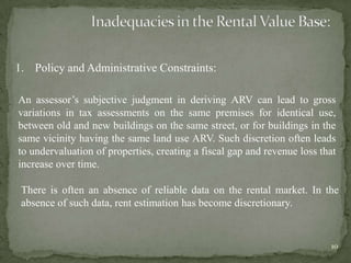 1. Policy and Administrative Constraints:
An assessor‟s subjective judgment in deriving ARV can lead to gross
variations in tax assessments on the same premises for identical use,
between old and new buildings on the same street, or for buildings in the
same vicinity having the same land use ARV. Such discretion often leads
to undervaluation of properties, creating a fiscal gap and revenue loss that
increase over time.
There is often an absence of reliable data on the rental market. In the
absence of such data, rent estimation has become discretionary.
10
 