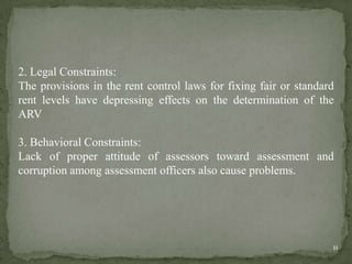 2. Legal Constraints:
The provisions in the rent control laws for fixing fair or standard
rent levels have depressing effects on the determination of the
ARV
3. Behavioral Constraints:
Lack of proper attitude of assessors toward assessment and
corruption among assessment officers also cause problems.
11
 