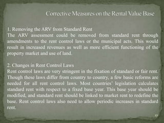 1. Removing the ARV from Standard Rent
The ARV assessment could be removed from standard rent through
amendments to the rent control laws or the municipal acts. This would
result in increased revenues as well as more efficient functioning of the
property market and use of land.
2. Changes in Rent Control Laws
Rent control laws are very stringent in the fixation of standard or fair rent.
Though these laws differ from country to country, a few basic reforms are
needed for all rent control laws. Most countries‟ legislation calculates
standard rent with respect to a fixed base year. This base year should be
modified, and standard rent should be linked to market rent to redefine the
base. Rent control laws also need to allow periodic increases in standard
rent.
12
 
