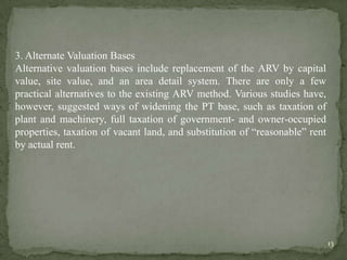 3. Alternate Valuation Bases
Alternative valuation bases include replacement of the ARV by capital
value, site value, and an area detail system. There are only a few
practical alternatives to the existing ARV method. Various studies have,
however, suggested ways of widening the PT base, such as taxation of
plant and machinery, full taxation of government- and owner-occupied
properties, taxation of vacant land, and substitution of “reasonable” rent
by actual rent.
13
 