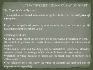 The Capital Value System:
The capital value–based assessment is applied to the current sale price of
a property.
Properties incapable of producing rent are to be taxed on a cost or profit
basis that resembles capital value.
SEVERAL MERITS:
•A capital value–based tax system is the most revenue productive system.
•It can help to preserve the merits of an area-based system in a transparent
manner.
•Valuation of land and buildings can be undertaken separately, allowing
optimum use of land through an inclination in favor of construction.
•Variation in value because of usage can be taken care of through rate
differentials.
•The valuation rolls can show the value of unimproved land and that of
improvements separately. 14
 