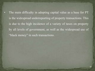 • The main difficulty in adopting capital value as a base for PT
is the widespread underreporting of property transactions. This
is due to the high incidence of a variety of taxes on property
by all levels of government, as well as the widespread use of
“black money” in such transactions.
15
 