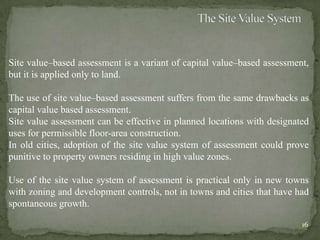 Site value–based assessment is a variant of capital value–based assessment,
but it is applied only to land.
The use of site value–based assessment suffers from the same drawbacks as
capital value based assessment.
Site value assessment can be effective in planned locations with designated
uses for permissible floor-area construction.
In old cities, adoption of the site value system of assessment could prove
punitive to property owners residing in high value zones.
Use of the site value system of assessment is practical only in new towns
with zoning and development controls, not in towns and cities that have had
spontaneous growth.
16
 