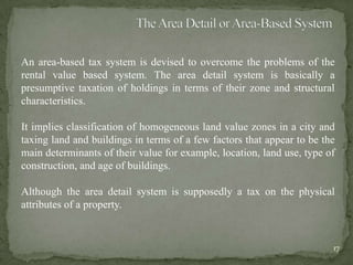 An area-based tax system is devised to overcome the problems of the
rental value based system. The area detail system is basically a
presumptive taxation of holdings in terms of their zone and structural
characteristics.
It implies classification of homogeneous land value zones in a city and
taxing land and buildings in terms of a few factors that appear to be the
main determinants of their value for example, location, land use, type of
construction, and age of buildings.
Although the area detail system is supposedly a tax on the physical
attributes of a property.
17
 