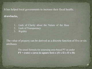 It has helped local governments to increase their fiscal health;
drawbacks,
1. Lack of Clarity about the Nature of the Base
2. Lack of Transparency
3. Rigidity
The usual formula for assessing area-based PT as under
PT = (rate) x (area in square feet) x (f1 x f2 x f3 x f4)
The value of property can be derived as a discrete function of five or six
attributes
18
 
