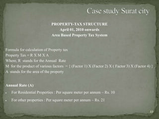 PROPERTY-TAX STRUCTURE
April 01, 2010 onwards
Area Based Property Tax System
Formula for calculation of Property tax
Property Tax = R X M X A
Where, R stands for the Annual Rate
M for the product of various factors = { (Factor 1) X (Factor 2) X ( Factor 3) X (Factor 4) }
A stands for the area of the property
Annual Rate (A)
For Residential Properties : Per square meter per annum – Rs. 10
For other properties : Per square meter per annum – Rs. 21
22
 