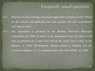 Q-1 What are the base reference documents applicable to Property taxes? Which
are the relevant and applicable laws and circulars and their amendments
from time to time?
A-1 The corporation is governed by the Bombay Provincial Municipal
Corporation Act 1949; as such it is an autonomous body, but refers to the
state government on a need basis and at the centre level it falls in the
Ministry of Urban Development. Matters related to Property Tax are
covered in chapters 1, 8, 11 including clause 409 of the BPMC Act 1949.
27
 