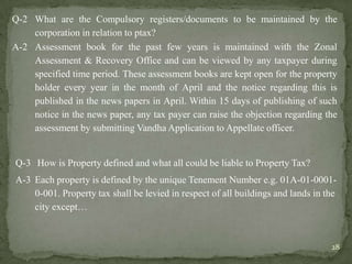 Q-2 What are the Compulsory registers/documents to be maintained by the
corporation in relation to ptax?
A-2 Assessment book for the past few years is maintained with the Zonal
Assessment & Recovery Office and can be viewed by any taxpayer during
specified time period. These assessment books are kept open for the property
holder every year in the month of April and the notice regarding this is
published in the news papers in April. Within 15 days of publishing of such
notice in the news paper, any tax payer can raise the objection regarding the
assessment by submitting Vandha Application to Appellate officer.
Q-3 How is Property defined and what all could be liable to Property Tax?
A-3 Each property is defined by the unique Tenement Number e.g. 01A-01-0001-
0-001. Property tax shall be levied in respect of all buildings and lands in the
city except…
28
 