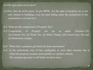 Q-4 Do open plots invite taxes?
A-4 Yes, they do invite taxes. As per BPMC Act the span of property tax is not
only limited to buildings, even the land falling under the jurisdiction of the
corporation is covered in it.
Q-5 What are the components of Property Tax?
A-5 Components of Property tax are as under [Section-129]
[a] General Tax, [b] Water Tax, [c] Water Charge, [d] Conservancy Tax and
[e] Betterment charges.
Q-6 When does a property get listed out from assessment?
A-6 In the unfortunate case of fire, earthquake or such other calamity due to
which the property remains unoccupiable or vanishes entirely.
The residual open plot is still liable for these taxes.
29
 