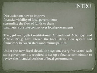 Discussion on how to improve
financial viability of local governments
streamline the flow of funds to them
parameters of state control over local governments.
The 73rd and 74th Constitutional Amendment Acts, 1992 and
Article 280(3) have altered the fiscal devolution system and
framework between states and municipalities.
Under the new fiscal devolution system, every five years, each
state government is required to set up a finance commission to
review the financial position of local governments.
3
 