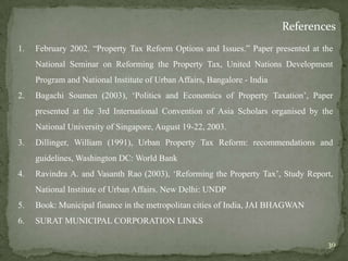 References
1. February 2002. “Property Tax Reform Options and Issues.” Paper presented at the
National Seminar on Reforming the Property Tax, United Nations Development
Program and National Institute of Urban Affairs, Bangalore - India
2. Bagachi Soumen (2003), „Politics and Economics of Property Taxation‟, Paper
presented at the 3rd International Convention of Asia Scholars organised by the
National University of Singapore, August 19-22, 2003.
3. Dillinger, William (1991), Urban Property Tax Reform: recommendations and
guidelines, Washington DC: World Bank
4. Ravindra A. and Vasanth Rao (2003), „Reforming the Property Tax‟, Study Report,
National Institute of Urban Affairs. New Delhi: UNDP
5. Book: Municipal finance in the metropolitan cities of India, JAI BHAGWAN
6. SURAT MUNICIPAL CORPORATION LINKS
30
 