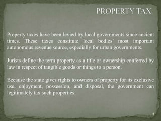Property taxes have been levied by local governments since ancient
times. These taxes constitute local bodies‟ most important
autonomous revenue source, especially for urban governments.
Jurists define the term property as a title or ownership conferred by
law in respect of tangible goods or things to a person.
Because the state gives rights to owners of property for its exclusive
use, enjoyment, possession, and disposal, the government can
legitimately tax such properties.
4
 
