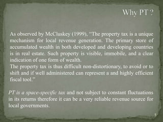 As observed by McCluskey (1999), “The property tax is a unique
mechanism for local revenue generation. The primary store of
accumulated wealth in both developed and developing countries
is in real estate. Such property is visible, immobile, and a clear
indication of one form of wealth.
The property tax is thus difficult non-distortionary, to avoid or to
shift and if well administered can represent a and highly efficient
fiscal tool.”
PT is a space-specific tax and not subject to constant fluctuations
in its returns therefore it can be a very reliable revenue source for
local governments.
5
 