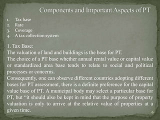 1. Tax base
2. Rate
3. Coverage
4. A tax collection system
1. Tax Base:
The valuation of land and buildings is the base for PT.
The choice of a PT base whether annual rental value or capital value
or standardized area base tends to relate to social and political
processes or concerns.
Consequently, one can observe different countries adopting different
bases for PT assessment, there is a definite preference for the capital
value base of PT. A municipal body may select a particular base for
PT, but “it should also be kept in mind that the purpose of property
valuation is only to arrive at the relative value of properties at a
given time. 6
 