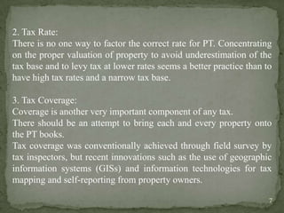 2. Tax Rate:
There is no one way to factor the correct rate for PT. Concentrating
on the proper valuation of property to avoid underestimation of the
tax base and to levy tax at lower rates seems a better practice than to
have high tax rates and a narrow tax base.
3. Tax Coverage:
Coverage is another very important component of any tax.
There should be an attempt to bring each and every property onto
the PT books.
Tax coverage was conventionally achieved through field survey by
tax inspectors, but recent innovations such as the use of geographic
information systems (GISs) and information technologies for tax
mapping and self-reporting from property owners.
7
 