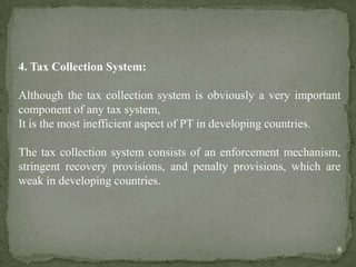 4. Tax Collection System:
Although the tax collection system is obviously a very important
component of any tax system,
It is the most inefficient aspect of PT in developing countries.
The tax collection system consists of an enforcement mechanism,
stringent recovery provisions, and penalty provisions, which are
weak in developing countries.
8
 
