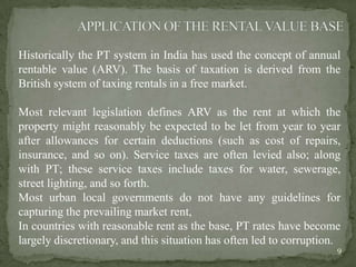 Historically the PT system in India has used the concept of annual
rentable value (ARV). The basis of taxation is derived from the
British system of taxing rentals in a free market.
Most relevant legislation defines ARV as the rent at which the
property might reasonably be expected to be let from year to year
after allowances for certain deductions (such as cost of repairs,
insurance, and so on). Service taxes are often levied also; along
with PT; these service taxes include taxes for water, sewerage,
street lighting, and so forth.
Most urban local governments do not have any guidelines for
capturing the prevailing market rent,
In countries with reasonable rent as the base, PT rates have become
largely discretionary, and this situation has often led to corruption.
9
 