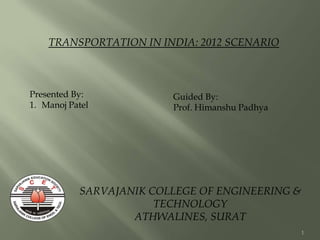 1
SARVAJANIK COLLEGE OF ENGINEERING &
TECHNOLOGY
ATHWALINES, SURAT
TRANSPORTATION IN INDIA: 2012 SCENARIO
Presented By:
1. Manoj Patel
Guided By:
Prof. Himanshu Padhya
 