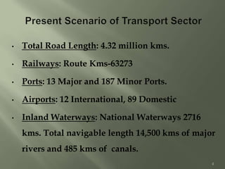 • Total Road Length: 4.32 million kms.
• Railways: Route Kms-63273
• Ports: 13 Major and 187 Minor Ports.
• Airports: 12 International, 89 Domestic
• Inland Waterways: National Waterways 2716
kms. Total navigable length 14,500 kms of major
rivers and 485 kms of canals.
4
 