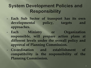 • Each Sub Sector of transport has its own
developmental policy, targets and
approaches.
• Each Ministry or Organization
responsible, will prepare action plans at
different levels under the overall policy and
approval of Planning Commission.
• Co-ordination and establishment of
compatibility is the responsibility of the
Planning Commission.
6
 
